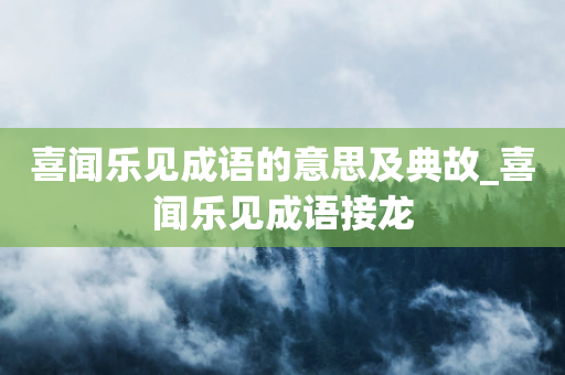 喜闻乐见成语的意思及典故_喜闻乐见成语接龙