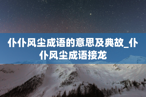 仆仆风尘成语的意思及典故_仆仆风尘成语接龙