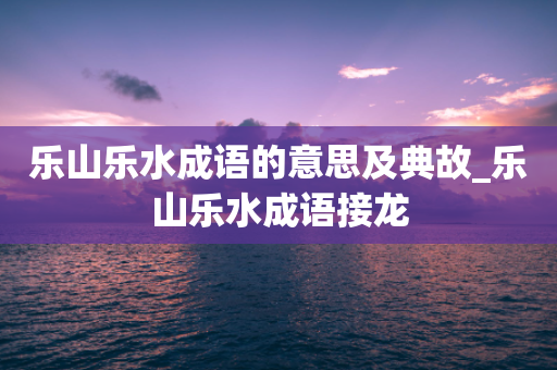 乐山乐水成语的意思及典故_乐山乐水成语接龙