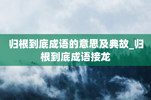 归根到底成语的意思及典故_归根到底成语接龙